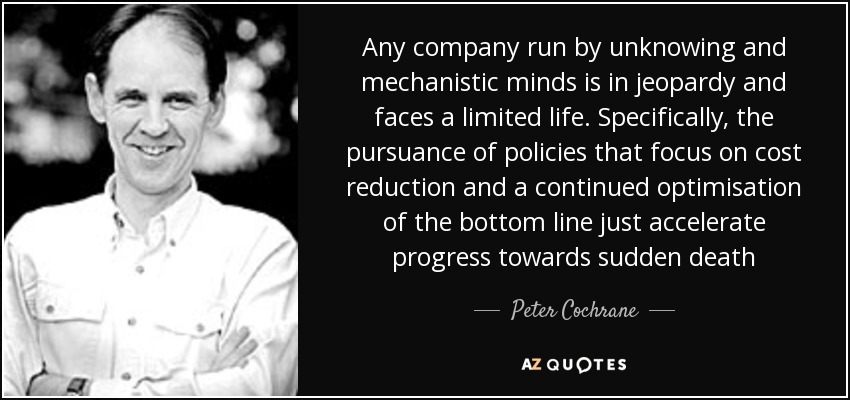 Any company run by unknowing and mechanistic minds is in jeopardy and faces a limited life. Specifically, the pursuance of policies that focus on cost reduction and a continued optimisation of the bottom line just accelerate progress towards sudden death - Peter Cochrane