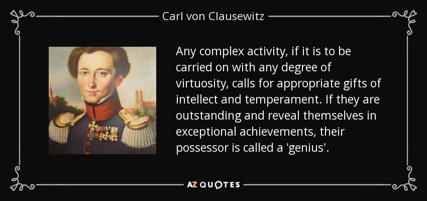 Any complex activity, if it is to be carried on with any degree of virtuosity, calls for appropriate gifts of intellect and temperament. If they are outstanding and reveal themselves in exceptional achievements, their possessor is called a 'genius'. - Carl von Clausewitz