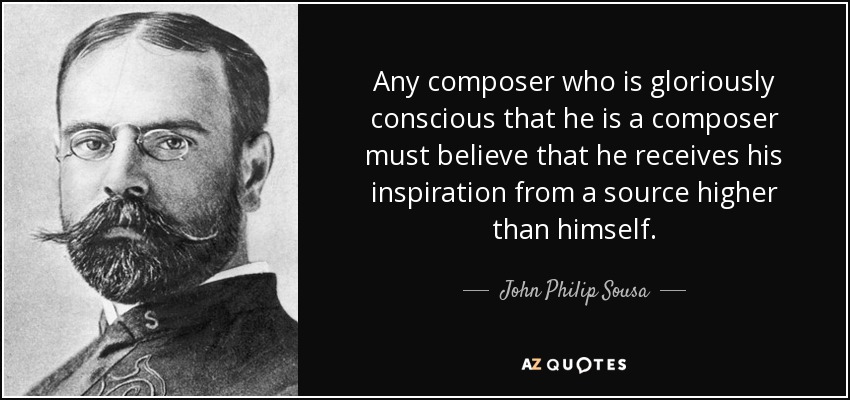 Any composer who is gloriously conscious that he is a composer must believe that he receives his inspiration from a source higher than himself. - John Philip Sousa