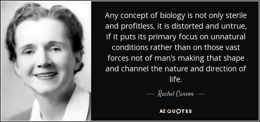 Any concept of biology is not only sterile and profitless, it is distorted and untrue, if it puts its primary focus on unnatural conditions rather than on those vast forces not of man's making that shape and channel the nature and direction of life. - Rachel Carson