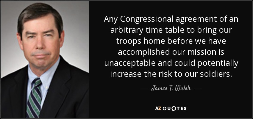 Any Congressional agreement of an arbitrary time table to bring our troops home before we have accomplished our mission is unacceptable and could potentially increase the risk to our soldiers. - James T. Walsh