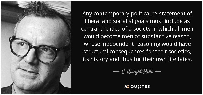 Any contemporary political re-statement of liberal and socialist goals must include as central the idea of a society in which all men would become men of substantive reason, whose independent reasoning would have structural consequences for their societies, its history and thus for their own life fates. - C. Wright Mills