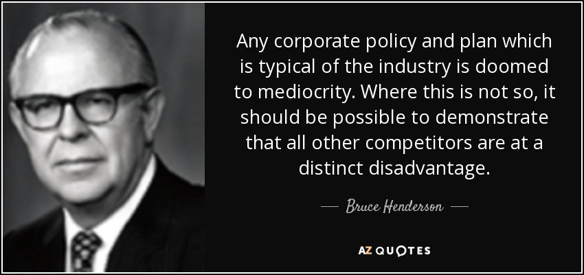 Any corporate policy and plan which is typical of the industry is doomed to mediocrity. Where this is not so, it should be possible to demonstrate that all other competitors are at a distinct disadvantage. - Bruce Henderson