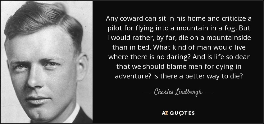 Any coward can sit in his home and criticize a pilot for flying into a mountain in a fog. But I would rather, by far, die on a mountainside than in bed. What kind of man would live where there is no daring? And is life so dear that we should blame men for dying in adventure? Is there a better way to die? - Charles Lindbergh