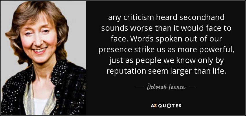 any criticism heard secondhand sounds worse than it would face to face. Words spoken out of our presence strike us as more powerful, just as people we know only by reputation seem larger than life. - Deborah Tannen