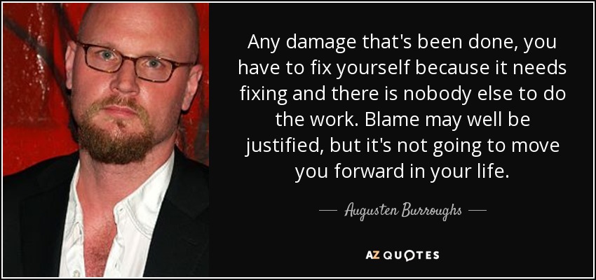 Any damage that's been done, you have to fix yourself because it needs fixing and there is nobody else to do the work. Blame may well be justified, but it's not going to move you forward in your life. - Augusten Burroughs