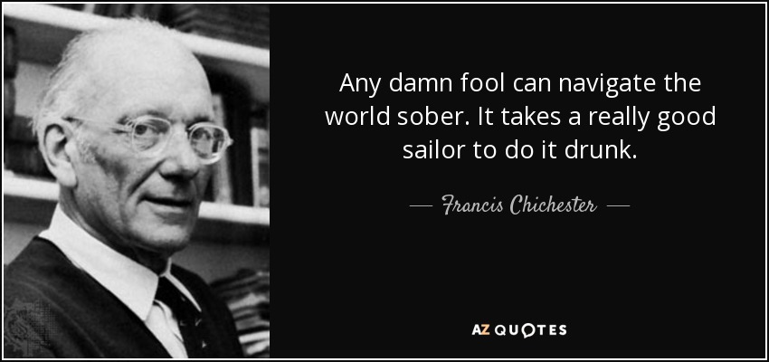 Any damn fool can navigate the world sober. It takes a really good sailor to do it drunk. - Francis Chichester