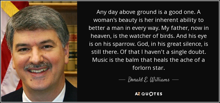 Any day above ground is a good one. A woman's beauty is her inherent ability to better a man in every way. My father, now in heaven, is the watcher of birds. And his eye is on his sparrow. God, in his great silence, is still there. Of that I haven't a single doubt. Music is the balm that heals the ache of a forlorn star. - Donald E. Williams, Jr.