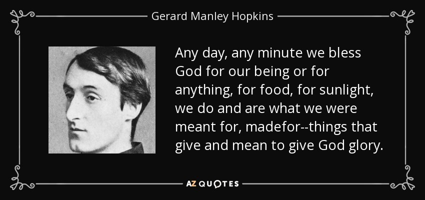 Any day, any minute we bless God for our being or for anything, for food, for sunlight, we do and are what we were meant for, madefor--things that give and mean to give God glory. - Gerard Manley Hopkins