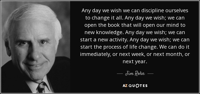 Any day we wish we can discipline ourselves to change it all. Any day we wish; we can open the book that will open our mind to new knowledge. Any day we wish; we can start a new activity. Any day we wish; we can start the process of life change. We can do it immediately, or next week, or next month, or next year. - Jim Rohn