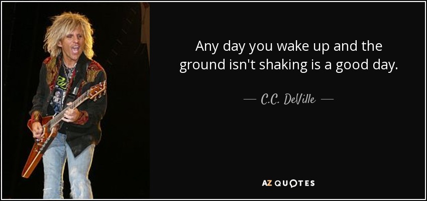 Any day you wake up and the ground isn't shaking is a good day. - C.C. DeVille