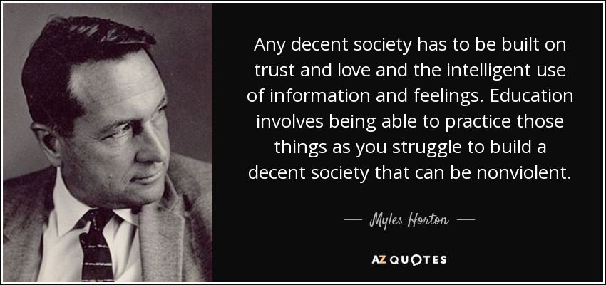 Any decent society has to be built on trust and love and the intelligent use of information and feelings. Education involves being able to practice those things as you struggle to build a decent society that can be nonviolent. - Myles Horton