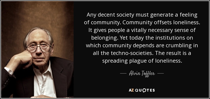 Any decent society must generate a feeling of community. Community offsets loneliness. It gives people a vitally necessary sense of belonging. Yet today the institutions on which community depends are crumbling in all the techno-societies. The result is a spreading plague of loneliness. - Alvin Toffler