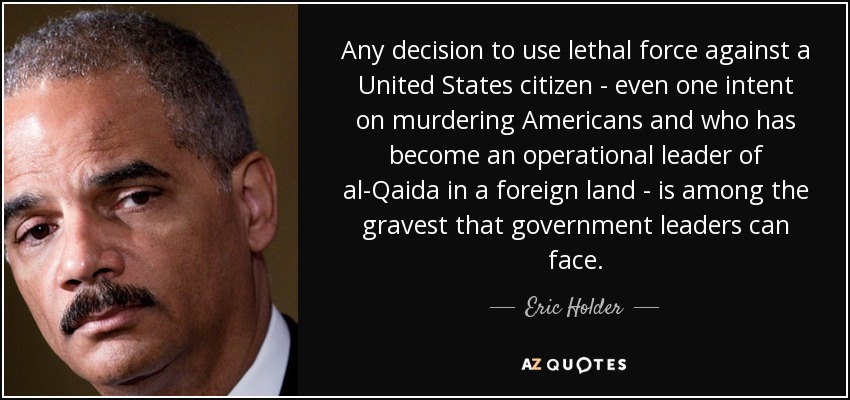 Any decision to use lethal force against a United States citizen - even one intent on murdering Americans and who has become an operational leader of al-Qaida in a foreign land - is among the gravest that government leaders can face. - Eric Holder