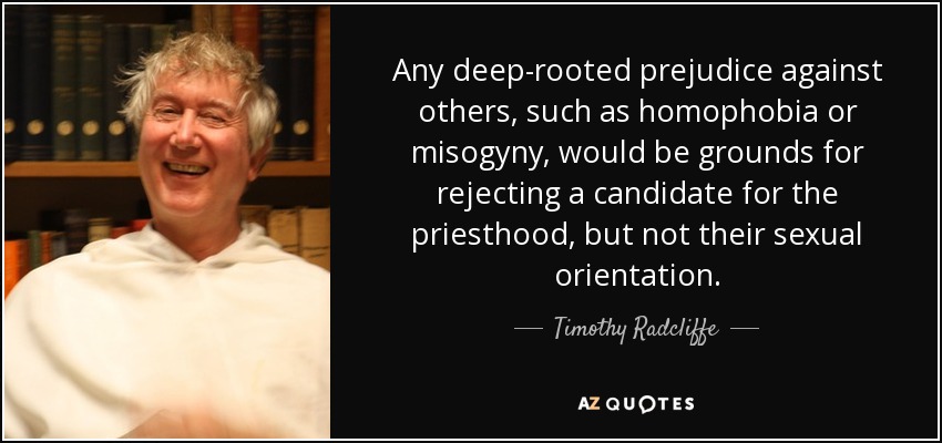 Any deep-rooted prejudice against others, such as homophobia or misogyny, would be grounds for rejecting a candidate for the priesthood, but not their sexual orientation. - Timothy Radcliffe