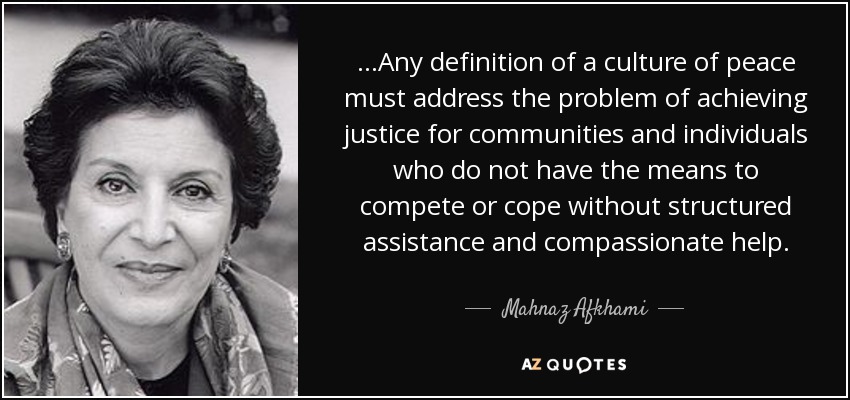 ...Any definition of a culture of peace must address the problem of achieving justice for communities and individuals who do not have the means to compete or cope without structured assistance and compassionate help. - Mahnaz Afkhami