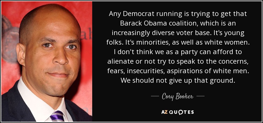 Any Democrat running is trying to get that Barack Obama coalition, which is an increasingly diverse voter base. It's young folks. It's minorities, as well as white women. I don't think we as a party can afford to alienate or not try to speak to the concerns, fears, insecurities, aspirations of white men. We should not give up that ground. - Cory Booker