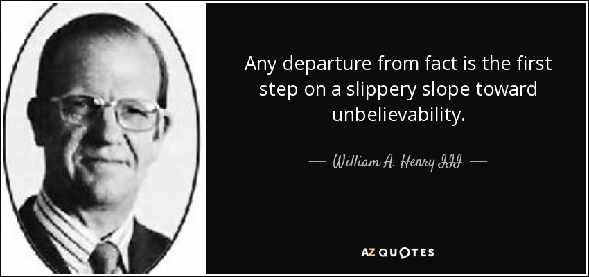 Any departure from fact is the first step on a slippery slope toward unbelievability. - William A. Henry III