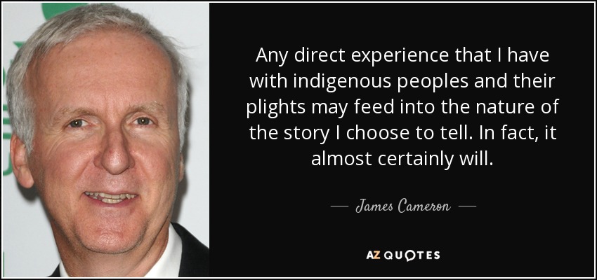 Any direct experience that I have with indigenous peoples and their plights may feed into the nature of the story I choose to tell. In fact, it almost certainly will. - James Cameron