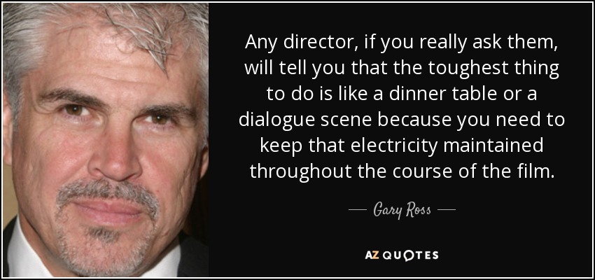 Any director, if you really ask them, will tell you that the toughest thing to do is like a dinner table or a dialogue scene because you need to keep that electricity maintained throughout the course of the film. - Gary Ross