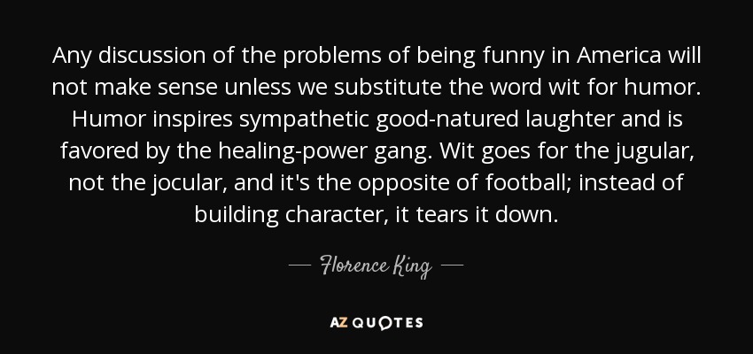 Any discussion of the problems of being funny in America will not make sense unless we substitute the word wit for humor. Humor inspires sympathetic good-natured laughter and is favored by the healing-power gang. Wit goes for the jugular, not the jocular, and it's the opposite of football; instead of building character, it tears it down. - Florence King