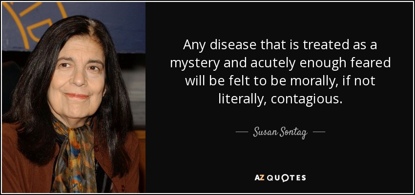 Any disease that is treated as a mystery and acutely enough feared will be felt to be morally, if not literally, contagious. - Susan Sontag
