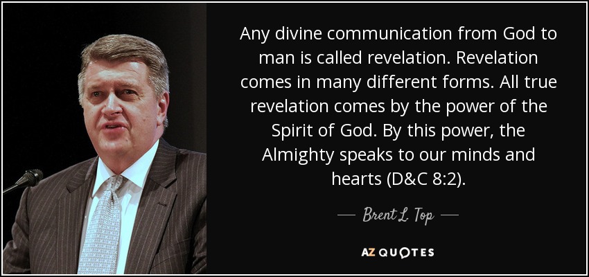 Any divine communication from God to man is called revelation. Revelation comes in many different forms. All true revelation comes by the power of the Spirit of God. By this power, the Almighty speaks to our minds and hearts (D&C 8:2). - Brent L. Top