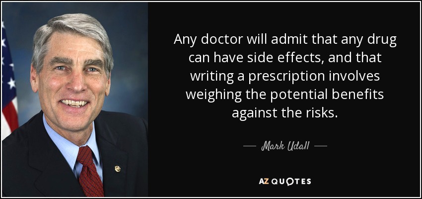 Any doctor will admit that any drug can have side effects, and that writing a prescription involves weighing the potential benefits against the risks. - Mark Udall