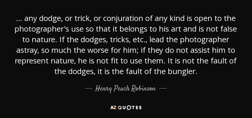 ... any dodge, or trick, or conjuration of any kind is open to the photographer's use so that it belongs to his art and is not false to nature. If the dodges, tricks, etc., lead the photographer astray, so much the worse for him; if they do not assist him to represent nature, he is not fit to use them. It is not the fault of the dodges, it is the fault of the bungler. - Henry Peach Robinson