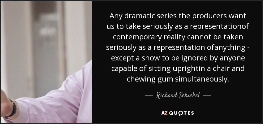 Any dramatic series the producers want us to take seriously as a representationof contemporary reality cannot be taken seriously as a representation ofanything - except a show to be ignored by anyone capable of sitting uprightin a chair and chewing gum simultaneously. - Richard Schickel