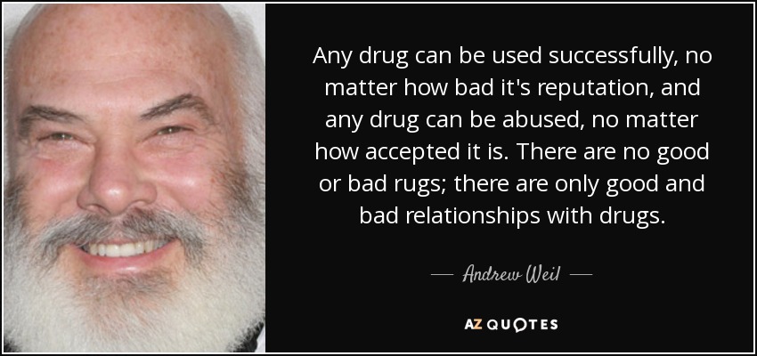 Any drug can be used successfully, no matter how bad it's reputation, and any drug can be abused, no matter how accepted it is. There are no good or bad rugs; there are only good and bad relationships with drugs. - Andrew Weil