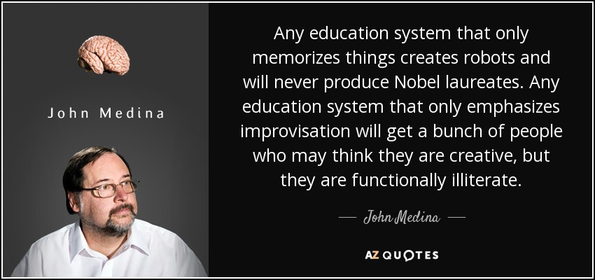 Any education system that only memorizes things creates robots and will never produce Nobel laureates. Any education system that only emphasizes improvisation will get a bunch of people who may think they are creative, but they are functionally illiterate. - John Medina