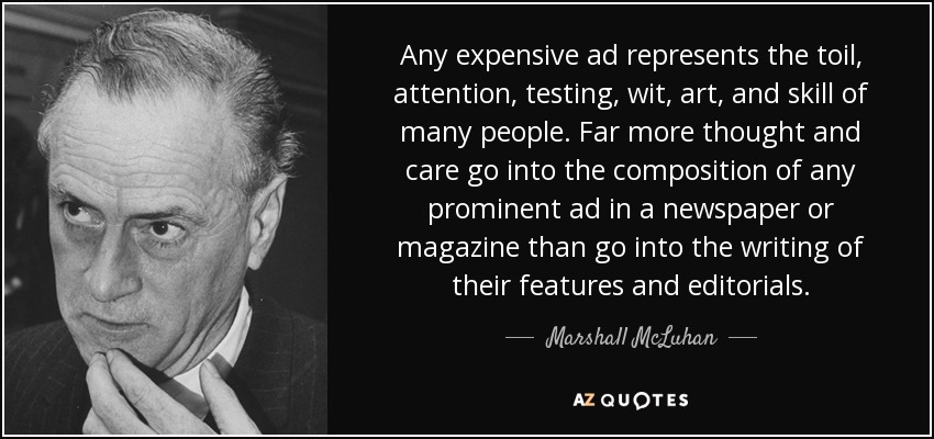 Any expensive ad represents the toil, attention, testing, wit, art, and skill of many people. Far more thought and care go into the composition of any prominent ad in a newspaper or magazine than go into the writing of their features and editorials. - Marshall McLuhan