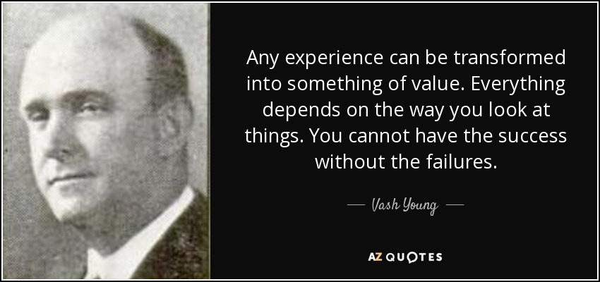 Any experience can be transformed into something of value. Everything depends on the way you look at things. You cannot have the success without the failures. - Vash Young