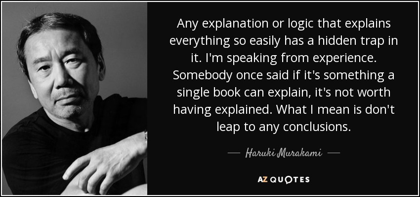 Any explanation or logic that explains everything so easily has a hidden trap in it. I'm speaking from experience. Somebody once said if it's something a single book can explain, it's not worth having explained. What I mean is don't leap to any conclusions. - Haruki Murakami