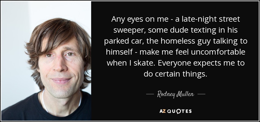 Any eyes on me - a late-night street sweeper, some dude texting in his parked car, the homeless guy talking to himself - make me feel uncomfortable when I skate. Everyone expects me to do certain things. - Rodney Mullen