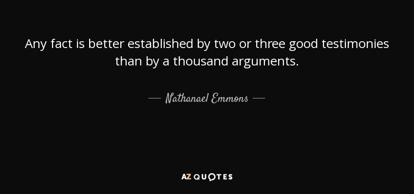 Any fact is better established by two or three good testimonies than by a thousand arguments. - Nathanael Emmons
