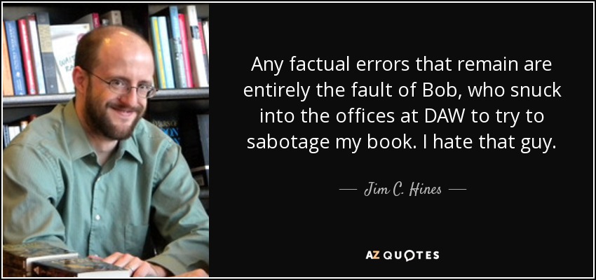 Any factual errors that remain are entirely the fault of Bob, who snuck into the offices at DAW to try to sabotage my book. I hate that guy. - Jim C. Hines