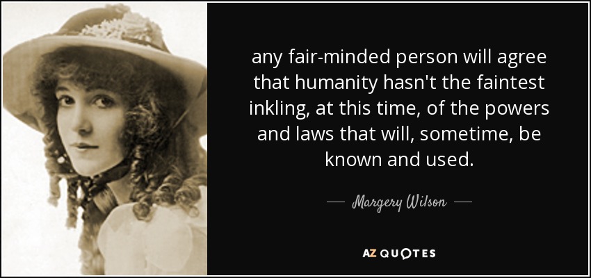 any fair-minded person will agree that humanity hasn't the faintest inkling, at this time, of the powers and laws that will, sometime, be known and used. - Margery Wilson