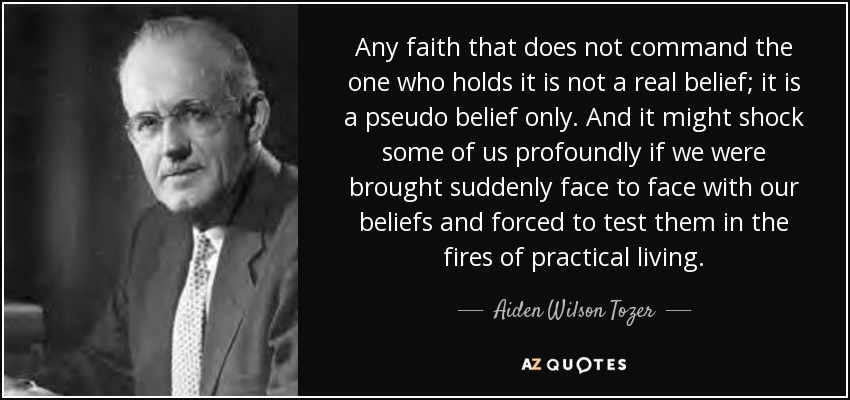 Any faith that does not command the one who holds it is not a real belief; it is a pseudo belief only. And it might shock some of us profoundly if we were brought suddenly face to face with our beliefs and forced to test them in the fires of practical living. - Aiden Wilson Tozer