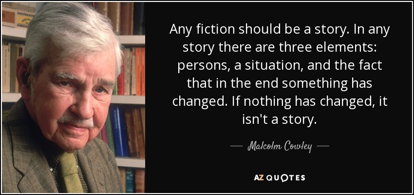 Any fiction should be a story. In any story there are three elements: persons, a situation, and the fact that in the end something has changed. If nothing has changed, it isn't a story. - Malcolm Cowley