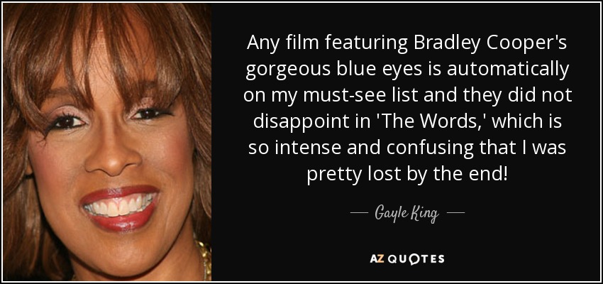 Any film featuring Bradley Cooper's gorgeous blue eyes is automatically on my must-see list and they did not disappoint in 'The Words,' which is so intense and confusing that I was pretty lost by the end! - Gayle King