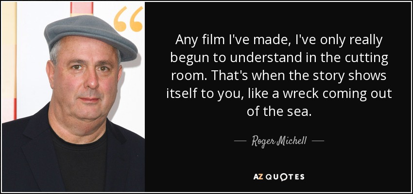 Any film I've made, I've only really begun to understand in the cutting room. That's when the story shows itself to you, like a wreck coming out of the sea. - Roger Michell