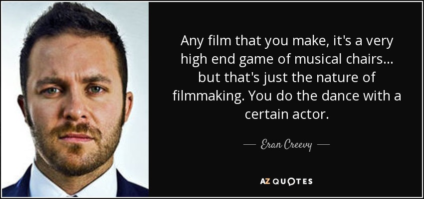Any film that you make, it's a very high end game of musical chairs ... but that's just the nature of filmmaking. You do the dance with a certain actor. - Eran Creevy