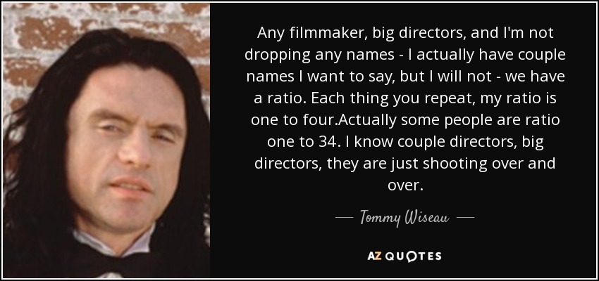 Any filmmaker, big directors, and I'm not dropping any names - I actually have couple names I want to say, but I will not - we have a ratio. Each thing you repeat, my ratio is one to four.Actually some people are ratio one to 34. I know couple directors, big directors, they are just shooting over and over. - Tommy Wiseau