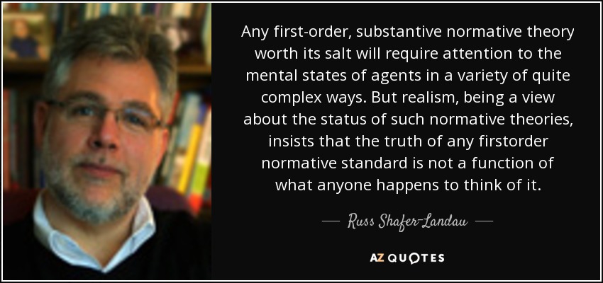Any first-order, substantive normative theory worth its salt will require attention to the mental states of agents in a variety of quite complex ways. But realism, being a view about the status of such normative theories, insists that the truth of any firstorder normative standard is not a function of what anyone happens to think of it. - Russ Shafer-Landau