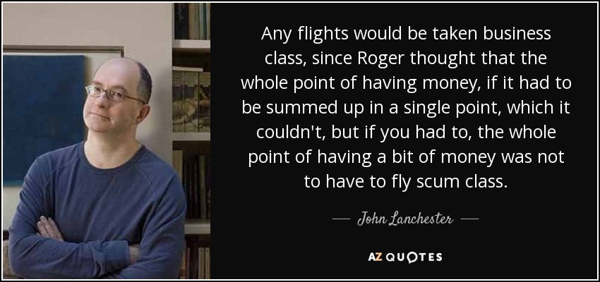Any flights would be taken business class, since Roger thought that the whole point of having money, if it had to be summed up in a single point, which it couldn't, but if you had to, the whole point of having a bit of money was not to have to fly scum class. - John Lanchester