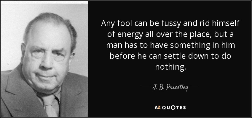 Any fool can be fussy and rid himself of energy all over the place, but a man has to have something in him before he can settle down to do nothing. - J. B. Priestley
