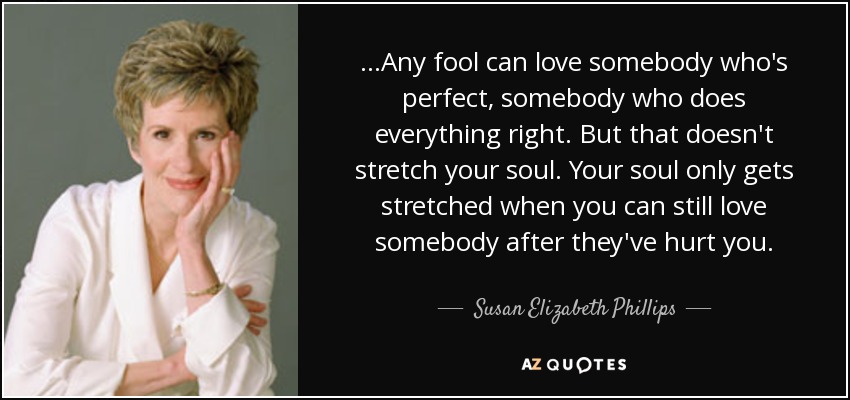 ...Any fool can love somebody who's perfect, somebody who does everything right. But that doesn't stretch your soul. Your soul only gets stretched when you can still love somebody after they've hurt you. - Susan Elizabeth Phillips