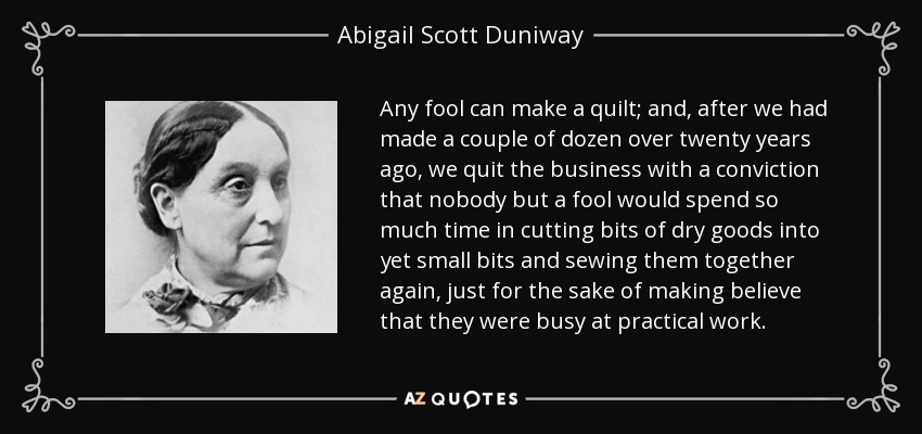 Any fool can make a quilt; and, after we had made a couple of dozen over twenty years ago, we quit the business with a conviction that nobody but a fool would spend so much time in cutting bits of dry goods into yet small bits and sewing them together again, just for the sake of making believe that they were busy at practical work. - Abigail Scott Duniway